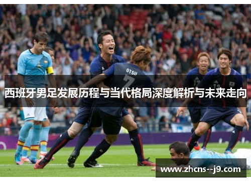 西班牙男足发展历程与当代格局深度解析与未来走向 西班牙男足发展历程与当代格局深度解析与未来走向