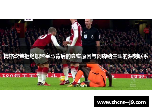 博格坎普拒绝加盟皇马背后的真实原因与阿森纳生涯的深刻联系