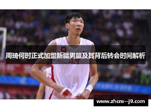 周琦何时正式加盟新疆男篮及其背后转会时间解析 周琦何时正式加盟新疆男篮及其背后转会时间解析