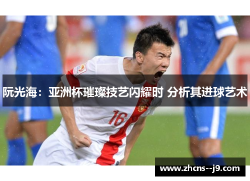 阮光海：亚洲杯璀璨技艺闪耀时 分析其进球艺术