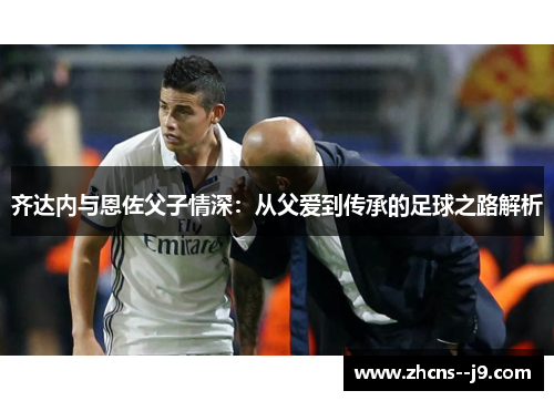 齐达内与恩佐父子情深:从父爱到传承的足球之路解析 齐达内与恩佐父子情深:从父爱到传承的足球之路解析
