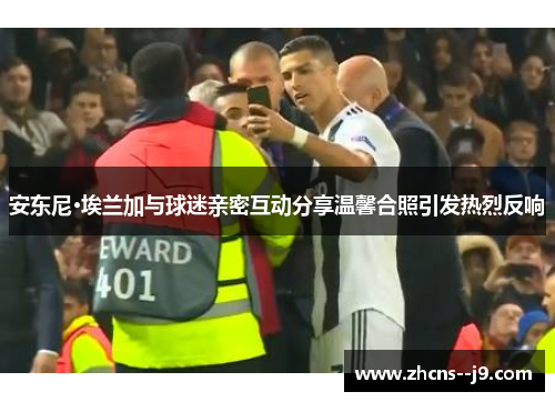 安东尼·埃兰加与球迷亲密互动分享温馨合照引发热烈反响 安东尼·埃兰加与球迷亲密互动分享温馨合照引发热烈反响