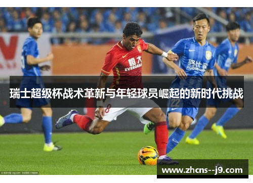 瑞士超级杯战术革新与年轻球员崛起的新时代挑战