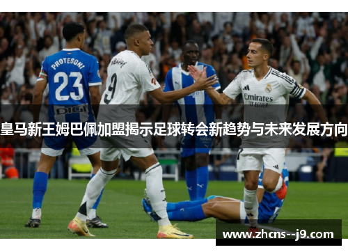 皇马新王姆巴佩加盟揭示足球转会新趋势与未来发展方向