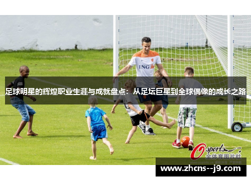 足球明星的辉煌职业生涯与成就盘点:从足坛巨星到全球偶像的成长之路 足球明星的辉煌职业生涯与成就盘点:从足坛巨星到全球偶像的成长之路