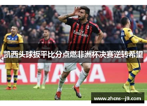 凯西头球扳平比分点燃非洲杯决赛逆转希望 凯西头球扳平比分点燃非洲杯决赛逆转希望
