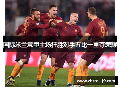 国际米兰意甲主场狂胜对手五比一重夺荣耀