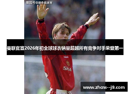 曼联官宣2026年初全球球衣销量超越所有竞争对手荣登第一