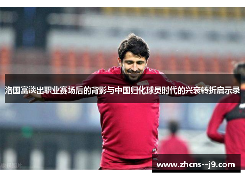 洛国富淡出职业赛场后的背影与中国归化球员时代的兴衰转折启示录