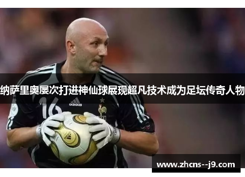 纳萨里奥屡次打进神仙球展现超凡技术成为足坛传奇人物 纳萨里奥屡次打进神仙球展现超凡技术成为足坛传奇人物
