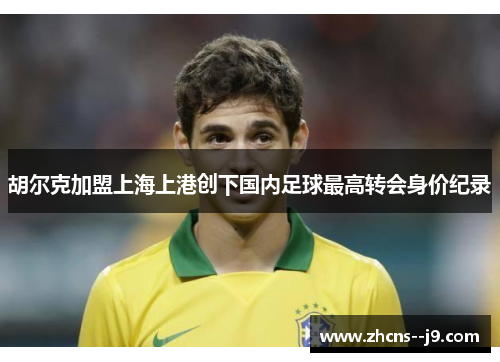 胡尔克加盟上海上港创下国内足球最高转会身价纪录 胡尔克加盟上海上港创下国内足球最高转会身价纪录