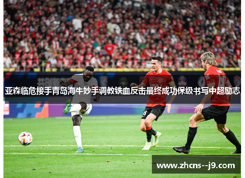 亚森临危接手青岛海牛妙手调教铁血反击最终成功保级书写中超励志