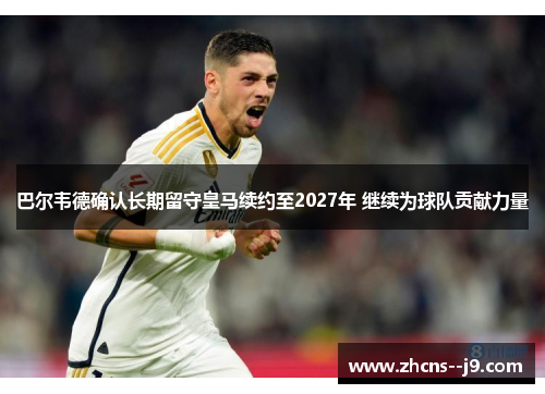 巴尔韦德确认长期留守皇马续约至2027年 继续为球队贡献力量 巴尔韦德确认长期留守皇马续约至2027年 继续为球队贡献力量